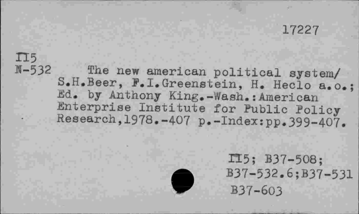 ﻿17227
H5
11-532 The new american political system/ S.H.Beer, F.I.Greenstein, H. Heclo a.o. ; Ed. by Anthony King.-Wash.:American Enterprise Institute for Public Policy Research,1978.-407 p.-Index:pp.399-4O7.
H5; B37-508;
B37-532.6;B37-531
B37-603